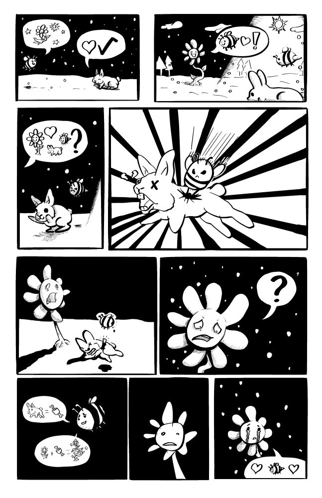 panel 1: bee flies up to bunny. Bee says flower in space near sun, bunny says heart checkmark.

{anel 2: the flower greets the bee and bunny as they aproach.

panel 3: the flower says are they all going to have fun, the bee looks sad.

panel 4: the bee stings the rabbit

panel 5: thee flower is ohrrified, the bee is missing a stinger

Panel 6, the flower questions why.

panel 7: the flower says bunny equal meat, flower plus meet equal bigger flower

panel 8: flower is shocked

Panel 9: flower starts to cry, says it loves bee.
