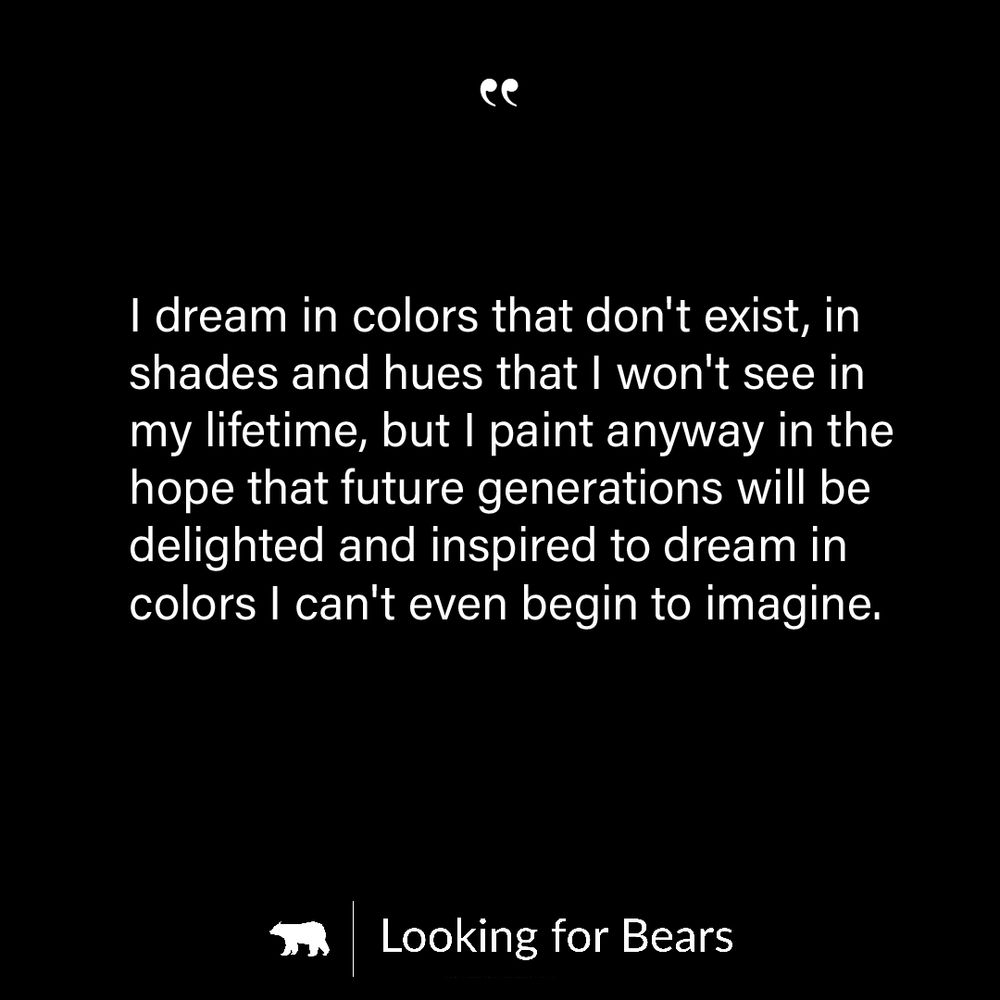 I dream in colors that don't exist, in shades and hues that I won't see in my lifetime, but I paint anyway in the hope that future generations will be delighted and inspired to dream in colors I can't even begin to imagine.