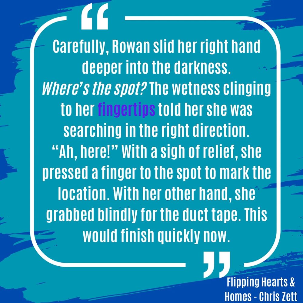 A quote from Flipping Hearts and Homes by Chris Zett: Carefully, Rowan slid her right hand deeper into the darkness.
Where's the spot? The wetness clinging to her fingertips told her she was searching in the right direction.
"Ah, here!" With a sigh of relief, she pressed a finger to the spot to mark the location. With her other hand, she grabbed blindly for the duct tape. This would finish quickly now.

