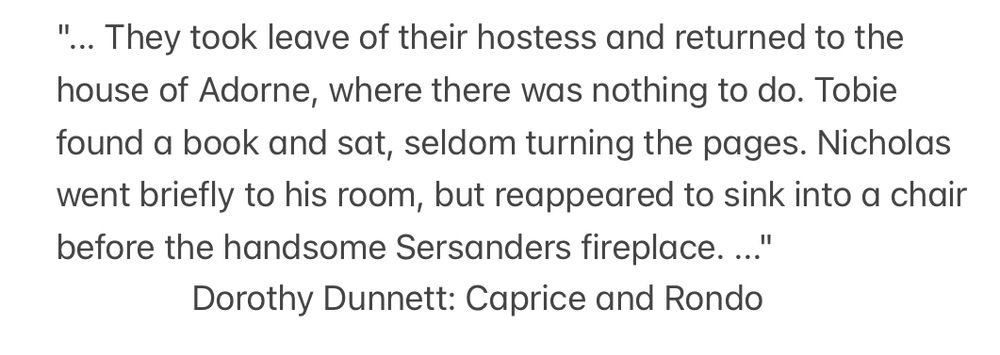 "... They took leave of their hostess and returned to the house of Adorne, where there was nothing to do. Tobie found a book and sat, seldom turning the pages. Nicholas went briefly to his room, but reappeared to sink into a chair before the handsome Sersanders fireplace. ..."

Dorothy Dunnett: Caprice and Rondo