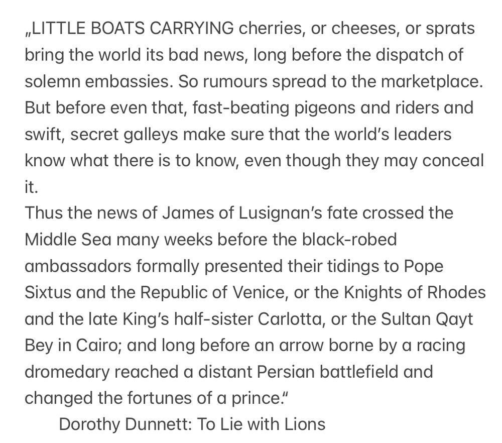LITTLE BOATS CARRYING cherries, or cheeses, or sprats bring the world its bad news, long before the dispatch of solemn embassies. So rumours spread to the marketplace. But before even that, fast-beating pigeons and riders and swift, secret galleys make sure that the world’s leaders know what there is to know, even though they may conceal it.

Thus the news of James of Lusignan’s fate crossed the Middle Sea many weeks before the black-robed ambassadors formally presented their tidings to Pope Sixtus and the Republic of Venice, or the Knights of Rhodes and the late King’s half-sister Carlotta, or the Sultan Qayt Bey in Cairo; and long before an arrow borne by a racing dromedary reached a distant Persian battlefield and changed the fortunes of a prince.“

Dorothy Dunnett: To Lie with Lions