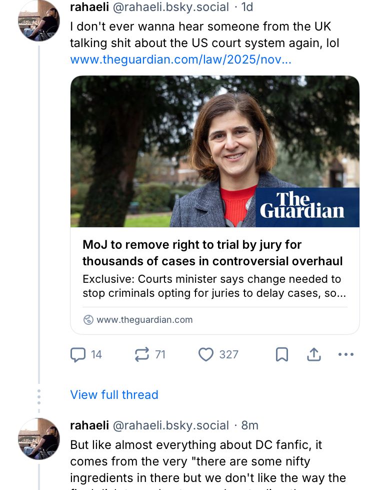Screenshot from Rahaeli@bsky.social in reference to a guardian article “MoJ to remove right to trial by jury for thousands of cases in controversial overhaul”. Rahaeli’s comment reads: “I don’t ever wanna hear someone from the UK talking shit about the US court system again, lol”

The bsky thread following this post has been collapsed. After a “show full thread” link we see the final post in the chain. The post reads (in part): “But like everything about DC fandom it comes from…”