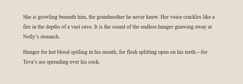 not safe for work
text sample from the book BAD DOG that reads:

She is growling beneath him, the grandmother he never knew. Her voice crackles like a fire in the depths of a vast cave. It is the sound of the endless hunger gnawing away at Nelly’s stomach.

Hunger for hot blood spilling in his mouth, for flesh splitting open on his teeth—for Teva’s ass spreading over his cock.