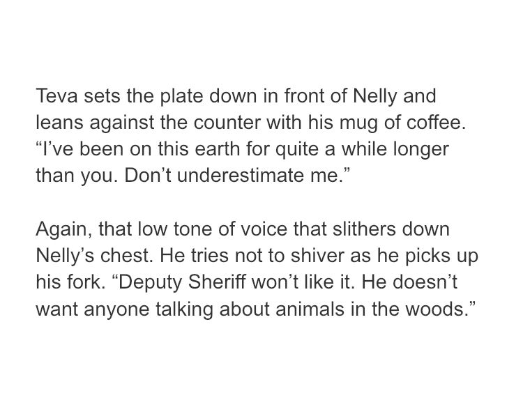 text sample from the book bad dog that reads:
Teva sets the plate down in front of Nelly and leans against the counter with his mug of coffee. “I’ve been on this earth for quite a while longer than you. Don’t underestimate me.”

Again, that low tone of voice that slithers down Nelly’s chest. He tries not to shiver as he picks up his fork. “Deputy Sheriff won’t like it. He doesn’t want anyone talking about animals in the woods.”
