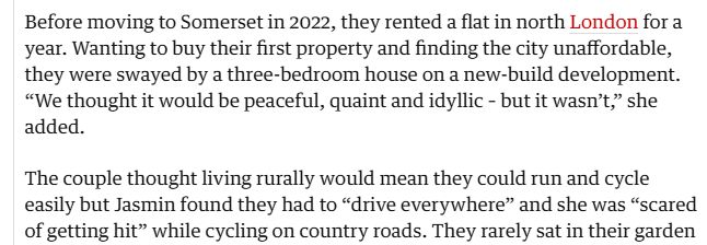 Before moving to Somerset in 2022, they rented a flat in north London for a year. Wanting to buy their first property and finding the city unaffordable, they were swayed by a three-bedroom house on a new-build development. “We thought it would be peaceful, quaint and idyllic – but it wasn’t,” she added.

The couple thought living rurally would mean they could run and cycle easily but Jasmin found they had to “drive everywhere” and she was “scared of getting hit” while cycling on country roads. They rarely sat in their garden