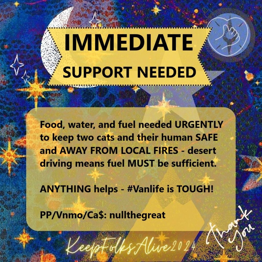 Image is a square graphic alerting to a mutual aid need. A ribbon shaped text box at the top-centre contains text that says IMMEDIATE SUPPORT NEEDED. A large, rounded rectangular text box below it says "Food, water, and fuel needed URGENTLY to keep two cats and their human SAFE and AWAY FROM LOCAL FIRES - desert driving means fuel MUST be sufficient. ANYTHING helps - #Vanlife is TOUGH!
PP/Vnmo/Ca$: nullthegreat". The background is a melee of night-time colours and bright graphics, including star designs, a crescent moon, mountains, a compass graphic overlaid with a small line-drawn heart with a thumbs up symbol, slanted white text in the lower right corner that says ‘thank you’, and neon yellow writing at the bottom that says ‘Keep Folks Alive 2024’.