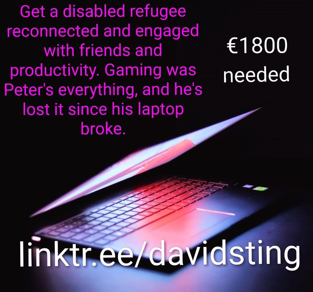 Graphic alerts to a mutual aid need. A brightly lit laptop is half closed, with text above it that says "Get a disabled refugee reconnected and engaged with friends and productivity. Gaming was Peter's everything, and he's lost it since his laptop broke. €1800 needed' You are directed to linktr.ee/davidsting