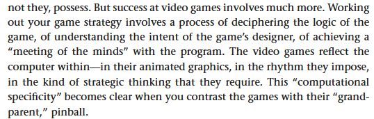 an excerpt of text from Sherry Turkle's 1984 book "The Second Self: Computers and the Human Spirit" which reads as follows: 
But success at video games involves much more. 
Working out your game strategy involves a process of deciphering the logic of the game, of understanding the intent of the game’s designer, of achieving a "meeting of the minds" with the program. 
The video games reflect the computer within—in their animated graphics, in the rhythm they impose, in the kind of strategic thinking that they require. 
This "computational specificity" becomes clear when you contrast the games with their "grand-parent," pinball.