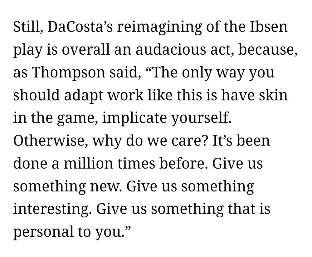 Still, DaCosta’s reimagining of the Ibsen play is overall an audacious act, because, as Thompson said, “The only way you should adapt work like this is have skin in the game, implicate yourself. Otherwise, why do we care? It’s been done a million times before. Give us something new. Give us something interesting. Give us something that is personal to you.”