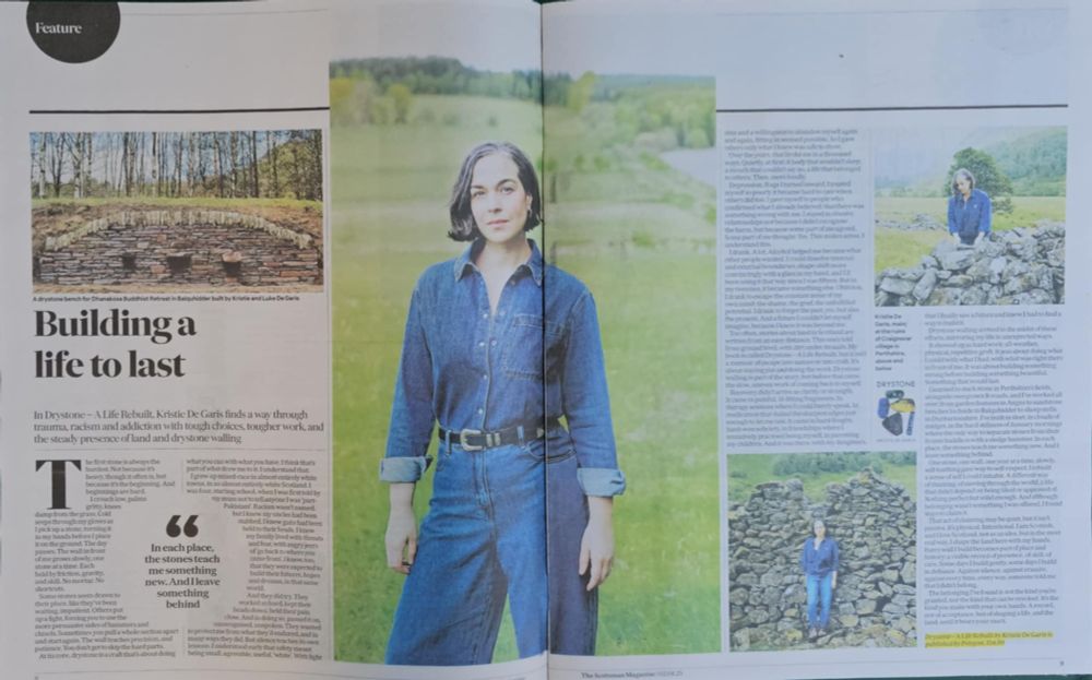 A double-page spread in The Scotsman Magazine titled "Building a life to last." The article features Kristie De Garis and explores her memoir Drystone – A Life Rebuilt, which reflects on trauma, racism, addiction, and healing through the physical craft of drystone walling. The left page includes a header photo of a drystone bench in a wooded area, captioned: "A drystone bench for Dhanakosa Buddhist Retreat in Balquhidder built by Kristie and Luke De Garis."
A large central photograph spans both pages, showing Kristie standing in a green field wearing a denim shirt and jeans. Smaller inset images show her walling and sitting on a dry stone wall. A pull quote in bold reads:
"In each place, the stones teach me something new. And I leave something behind."
At the bottom, the publication note reads: Drystone – A Life Rebuilt by Kristie De Garis is published by Birlinn, £14.99.