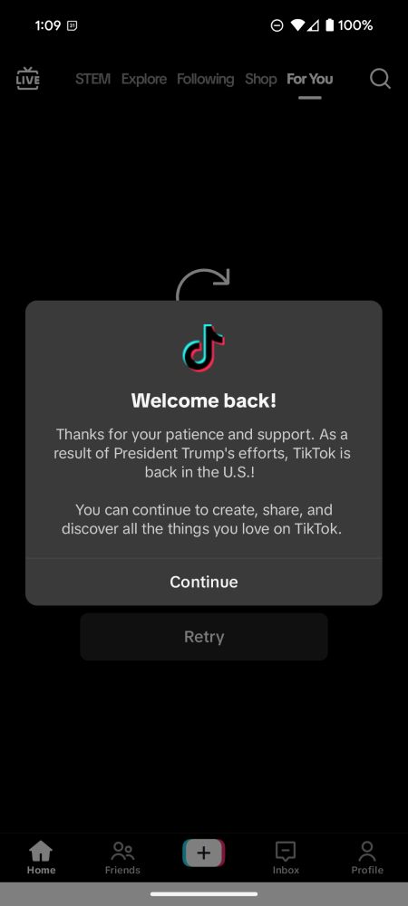 Welcome back!

Thanks for your patience and support. As a result of President Trump's efforts, TikTok is back in the U.S.!

You can continue to create, share, and discover all the things you love on TikTok.