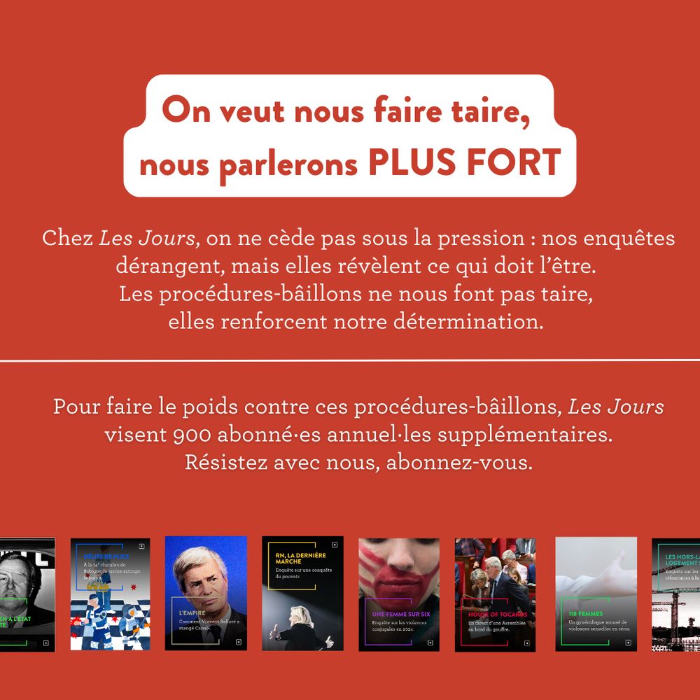 On veut nous faire taire,
nous parlerons PLUS FORT
Chez Les Jours, on ne cède pas sous la pression : nos enquêtes
dérangent, mais elles révèlent ce qui doit l'être.
Les procédures-bâillons ne nous font pas taire,
elles renforcent notre détermination.
Pour faire le poids contre ces procédures-bâillons, Les Jours
visent 900 abonné es annuel les supplémentaires.
Résistez avec nous, abonnez-vous.