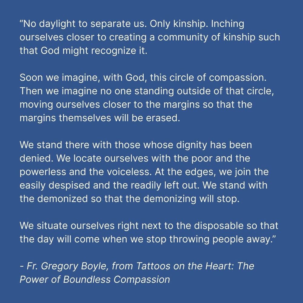 Blue square with white text that reads: “No daylight to separate us. Only kinship. Inching ourselves closer to creating a community of kinship such that God might recognize it. Soon we imagine, with God, this circle of compassion. Then we imagine no one standing outside of that circle, moving ourselves closer to the margins so that the margins themselves will be erased. We stand there with those whose dignity has been denied. We locate ourselves with the poor and the powerless and the voiceless. At the edges, we join the easily despised and the readily left out. We stand with the demonized so that the demonizing will stop. We situate ourselves right next to the disposable so that the day will come when we stop throwing people away.” - Fr. Gregory Boyle, from Tattoos on the Heart: The Power of Boundless Compassion 