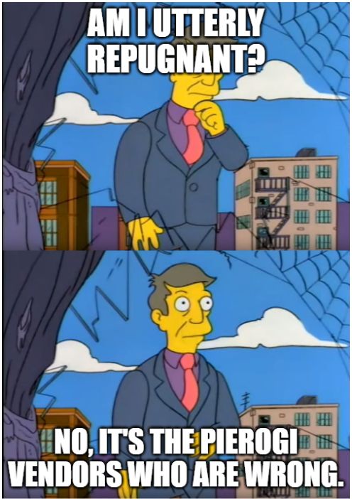 Meme featuring two images of Principal Skinner (from the Simpsons). Top image reads "Am I utterly repugnant?" Bottom image reads "No, it's the pierogi vendors who are wrong."
