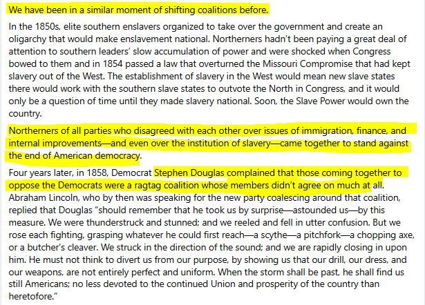 Portion of post "Letter from an American" on April 17, 2025 by Heather Cox Richardson.

"We have been in a similar moment of shifting coalitions before.

In the 1850s, elite southern enslavers organized to take over the government and create an oligarchy that would make enslavement national. Northerners hadn’t been paying a great deal of attention to southern leaders’ slow accumulation of power and were shocked when Congress bowed to them and in 1854 passed a law that overturned the Missouri Compromise that had kept slavery out of the West. The establishment of slavery in the West would mean new slave states there would work with the southern slave states to outvote the North in Congress, and it would only be a question of time until they made slavery national. Soon, the Slave Power would own the country.

Northerners of all parties who disagreed with each other over issues of immigration, finance, and internal improvements—and even over the institution of slavery—came together to stand against the end of American democracy.

Four years later, in 1858, Democrat Stephen Douglas complained that those coming together to oppose the Democrats were a ragtag coalition whose members didn’t agree on much at all. Abraham Lincoln, who by then was speaking for the new party coalescing around that coalition, replied that Douglas “should remember that he took us by surprise—astounded us—by this measure. We were thunderstruck and stunned; and we reeled and fell in utter confusion. But we rose each fighting, grasping whatever he could first reach—a scythe—a pitchfork—a chopping axe, or a butcher's cleaver. We struck in the direction of the sound; and we are rapidly closing in upon him. He must not think to divert us from our purpose, by showing us that our drill, our dress, and our weapons, are not entirely perfect and uniform. When the storm shall be past, he shall find us still Americans; no less devoted to the continued Union and prosperity of the country than heretofore.”
