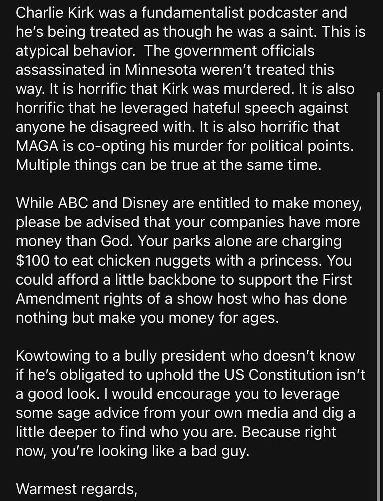 Charlie Kirk was a fundamentalist podcaster and he’s being treated as though he was a saint. This is atypical behavior.  The government officials assassinated in Minnesota weren’t treated this way. It is horrific that Kirk was murdered. It is also horrific that he leveraged hateful speech against anyone he disagreed with. It is also horrific that MAGA is co-opting his murder for political points. Multiple things can be true at the same time.

While ABC and Disney are entitled to make money, please be advised that your companies have more money than God. Your parks alone are charging $100 to eat chicken nuggets with a princess. You could afford a little backbone to support the First Amendment rights of a show host who has done nothing but make you money for ages.

Kowtowing to a bully president who doesn’t know if he’s obligated to uphold the US Constitution isn’t a good look. I would encourage you to leverage some sage advice from your own media and dig a little deeper to find who you are. Because right now, you’re looking like a bad guy.

Warmest regards,