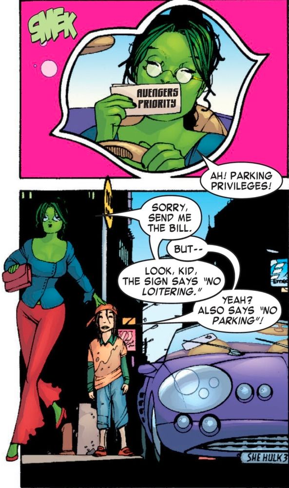 Two panel sequence.

First panel:

Jennifer Walters, in She-Hulk form and wearing civilian clothing, kusses a permit tag that reads "Avengers Priority."

Jen: Ah! Parking privileges!

Second panel:

She-Hulk steps out of her purple sports car, now illegally parked at the corner while a 12-year old boy stands aghast.

Jen: Sorry, send me the bill.
Kid: But!
Jen: Look, the sign says "No Loiering"!
Kid: It also says "No parking!"