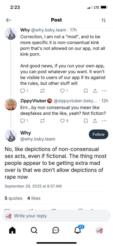 Why: Correction, I am not a "mod", and to be more specific it is non-consentual kink porn that's not allowed on our app, not all kink porn. And good news, if you run your own app, you can post whatever you want. It won't be visible to users of our app if its against the rules, but other stuff will

ZippyVtuber: Errr...by non consensual you mean like deepfakes and the like, yeah? Not fiction?

Why: No, like depictions of non-consensual sex acts, even if fictional. The thing most people appear to be getting extra mad over is that we don't allow depictions of rape now