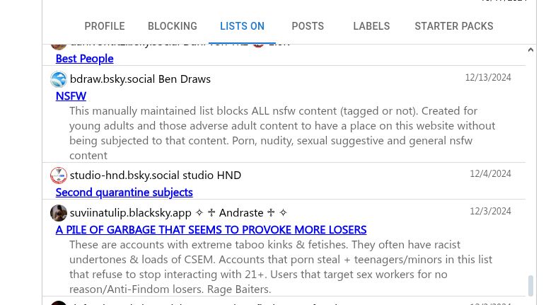 @realnsfw.social ✅ Real NSFW Official 🔞
12/19/2024
DMCA Violations
accounts posting stolen NSFW content another list here: bsky.app/profile/did:...
@concernedcanadian.bsky.social Paul Johnston
12/19/2024
Accounts featuring adult content, including OnlyFans
This is a list of accounts that are all either OnlyFans, or other such NSFW content providers. Block, or not. You're choice.
@danivontitz.bsky.social Dani von Titz 🔞 1.6K
12/15/2024
Best People
@bdraw.bsky.social Ben Draws
12/13/2024
NSFW
This manually maintained list blocks ALL nsfw content (tagged or not). Created for young adults and those adverse adult content to have a place on this website without being subjected to that content. Porn, nudity, sexual suggestive and general nsfw content
@studio-hnd.bsky.social studio HND
12/4/2024
Second quarantine subjects
@suviinatulip.blacksky.app ✧ ♱ Andraste ♱ ✧
12/3/2024
A PILE OF GARBAGE THAT SEEMS TO PROVOKE MORE LOSERS
These are accounts with extreme taboo kinks & fetishes. They often have racist undertones & loads of CSEM. Accounts that porn steal + teenagers/minors in this list that refuse to stop interacting with 21+. Users that target sex workers for no reason/Anti-Findom losers. Rage Baiters.