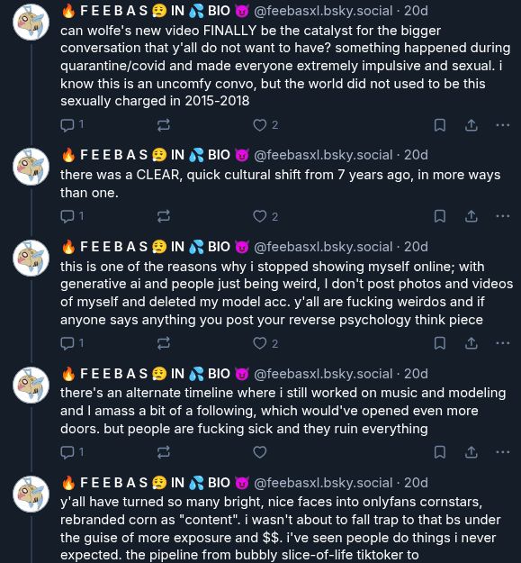 
‪🔥 F E E B A S 😮‍💨 IN 💦 BIO 😈‬
 ‪@feebasxl.bsky.social‬
· 20d
can wolfe's new video FINALLY be the catalyst for the bigger conversation that y'all do not want to have? something happened during quarantine/covid and made everyone extremely impulsive and sexual. i know this is an uncomfy convo, but the world did not used to be this sexually charged in 2015-2018

1






‪🔥 F E E B A S 😮‍💨 IN 💦 BIO 😈‬
 ‪@feebasxl.bsky.social‬
· 20d
there was a CLEAR, quick cultural shift from 7 years ago, in more ways than one.

1






‪🔥 F E E B A S 😮‍💨 IN 💦 BIO 😈‬
 ‪@feebasxl.bsky.social‬
· 20d
this is one of the reasons why i stopped showing myself online; with generative ai and people just being weird, I don't post photos and videos of myself and deleted my model acc. y'all are fucking weirdos and if anyone says anything you post your reverse psychology think piece

1






‪🔥 F E E B A S 😮‍💨 IN 💦 BIO 😈‬
 ‪@feebasxl.bsky.social‬
· 20d
there's an alternate timeline where i still worked on music and modeling and I amass a bit of a following, which would've opened even more doors. but people are fucking sick and they ruin everything

1






‪🔥 F E E B A S 😮‍💨 IN 💦 BIO 😈‬
 ‪@feebasxl.bsky.social‬
· 20d
y'all have turned so many bright, nice faces into onlyfans cornstars, rebranded corn as "content". i wasn't about to fall trap to that bs under the guise of more exposure and $$. i've seen people do things i never expected. the pipeline from bubbly slice-of-life tiktoker to escort&podcaster is real

1





