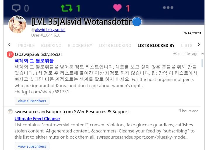 
[LVL 35]Alsvid Wotansdottir🔵
@alsvid.bsky.social
User #1,044,610
Blocked by 56,031 users via lists
@automated-lists.bsky.social Automated Lists

Ads/Bots/Trolls
Spam and other non-MAGA trolls
view subscribers
@fapawap369.bsky.social
60 minutes ago
섹계와 그 팔로워들
섹계와 그 팔로워들을 넣어둔 검토 리스트입니다. 섹트를 보고 싶지 않은 분들을 위해 만들었습니다. 1차 검토 후 리스트에 들어간 이상 재검토 하지 않습니다. 팁: 만약 이 리스트에서 빠지고 싶다면 다음 계정으로는 섹계를 팔로 하지 마세요. For the host organism of penis who are ignorant of Korea and don't care about women's rights: chatgpt.com/share/681731...
view subscribers
@swresourcesandsupport.com SWer Resources & Support
3 hours ago
Ultimate Feed Cleanse
List contains: “controversial content”, consent violators, fake glucose guardians, catfishes, stolen content, AI generated content, & scammers. Cleanse your feed by "subscribing" to this list to either mute or block them all. swresourcesandsupport.com/bluesky-mode...
view subscribers