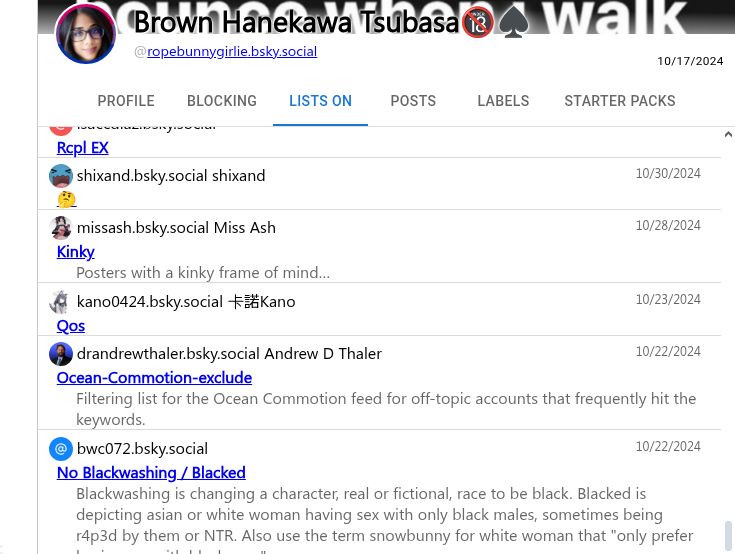 @isaccdiaz.bsky.social
10/30/2024
Rcpl EX
@shixand.bsky.social shixand
10/30/2024
🤔
@missash.bsky.social Miss Ash
10/28/2024
Kinky
Posters with a kinky frame of mind…
@kano0424.bsky.social 卡諾Kano
10/23/2024
Qos
@drandrewthaler.bsky.social Andrew D Thaler
10/22/2024
Ocean-Commotion-exclude
Filtering list for the Ocean Commotion feed for off-topic accounts that frequently hit the keywords.
@bwc072.bsky.social
10/22/2024
No Blackwashing / Blacked
Blackwashing is changing a character, real or fictional, race to be black. Blacked is depicting asian or white woman having sex with only black males, sometimes being r4p3d by them or NTR. Also use the term snowbunny for white woman that "only prefer having sex with black men".