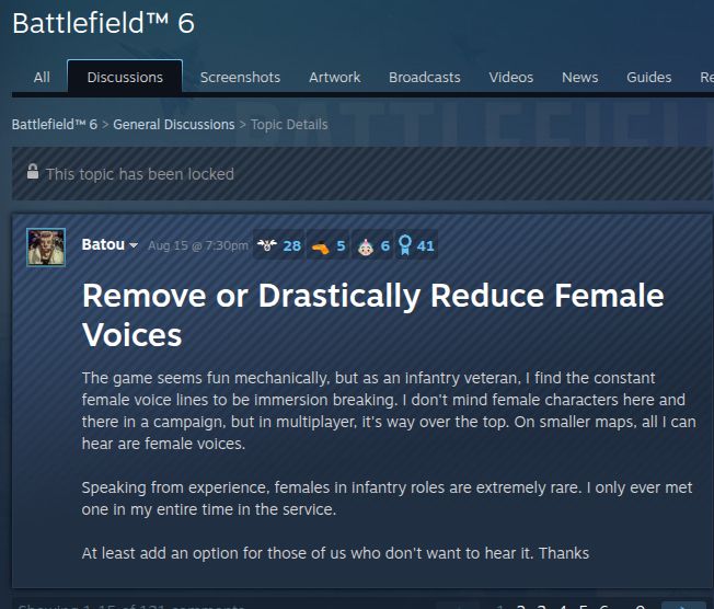Battlefield™ 6
All 
Discussions
 Screenshots Artwork Broadcasts Videos News Guides Reviews
Battlefield™ 6 > General Discussions > Topic Details
 This topic has been locked

Batou Aug 15 @ 7:30pm 
 28
 5
 6
 41
Remove or Drastically Reduce Female Voices
The game seems fun mechanically, but as an infantry veteran, I find the constant female voice lines to be immersion breaking. I don't mind female characters here and there in a campaign, but in multiplayer, it's way over the top. On smaller maps, all I can hear are female voices.

Speaking from experience, females in infantry roles are extremely rare. I only ever met one in my entire time in the service.

At least add an option for those of us who don't want to hear it. Thanks
