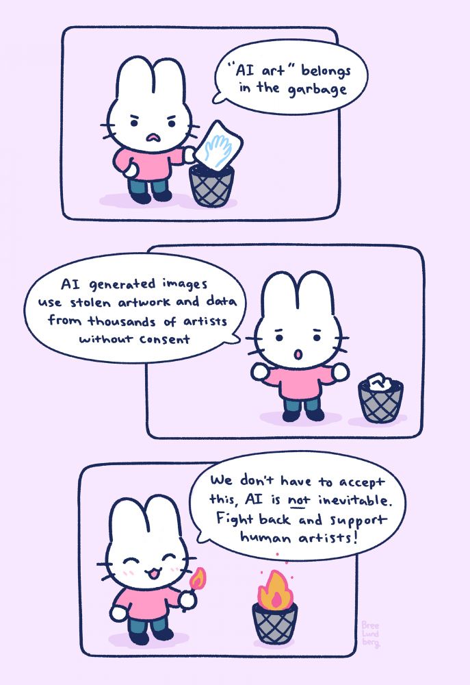 A three panel illustrated comic with a cute white bunny character wearing a pink sweater.

First panel: bunny is frowning in anger and putting a piece of paper with a six-fingered hand drawn on it into a wastebasket while saying "'AI art' belongs in the garbage".

Second panel: bunny is looking upset and paper is crumbled in wastebasket next to them. They're saying "AI generated images use stolen artwork and data from thousands of artists without consent".

Third panel: bunny is now smiling while holding a lit match, the waste basket is now on fire. They're saying "we don't have to accept this, AI is not inevitable. Fight back and support human artists!".