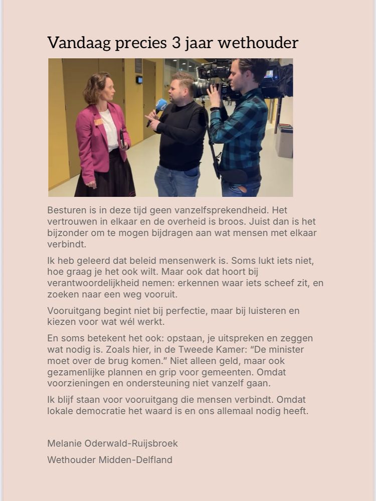 Tekst bij foto in 2e kamer tijdens interview door Thomas van Groningen: Besturen is in deze tijd geen vanzelfsprekendheid. Het vertrouwen in elkaar en de overheid is broos. Juist dan is het bijzonder om te mogen bijdragen aan wat mensen met elkaar verbindt. 
Ik heb geleerd dat beleid mensenwerk is. Soms lukt iets niet, hoe graag je het ook wilt. Maar ook dat hoort bij verantwoordelijkheid nemen: erkennen waar iets scheef zit, en zoeken naar een weg vooruit. 
Vooruitgang begint niet bij perfectie, maar bij luisteren en kiezen voor wat wél werkt.
En soms betekent het ook: opstaan, je uitspreken en zeggen wat nodig is. Zoals hier, in de Tweede Kamer: “De minister moet over de brug komen.” Niet alleen geld, maar ook gezamenlijke plannen en grip voor gemeenten. Omdat voorzieningen en ondersteuning niet vanzelf gaan.
Ik blijf staan voor vooruitgang die mensen verbindt. Omdat lokale democratie het waard is en ons allemaal nodig heeft.
