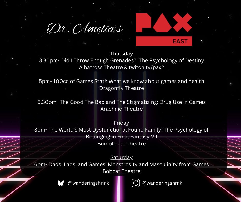 Dr. Amelia’s PAX East
Thursday
3.30pm- Did I Throw Enough Grenades?: The Psychology of Destiny
Albatross Theatre & twitch.tv/pax2

5pm- 100cc of Games Stat!: What we know about games and health
Dragonfly Theatre

6.30pm- The Good The Bad and The Stigmatizing: Drug Use in Games
Arachnid Theatre

Friday
3pm- The World's Most Dysfunctional Found Family: The Psychology of Belonging in Final Fantasy VII
Bumblebee Theatre

Saturday
6pm- Dads, Lads, and Games: Monstrosity and Masculinity from Games
Bobcat Theatre
