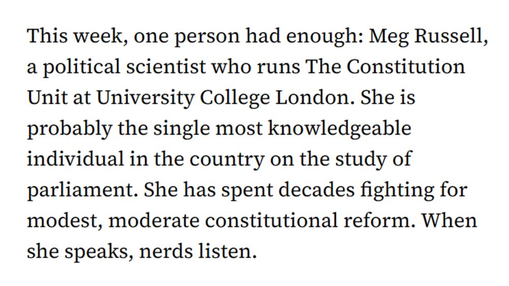 This week, one person had enough: Meg Russell, a political scientist who runs The Constitution Unit at University College London. She is probably the single most knowledgeable individual in the country on the study of parliament. She has spent decades fighting for modest, moderate constitutional reform. When she speaks, nerds listen.