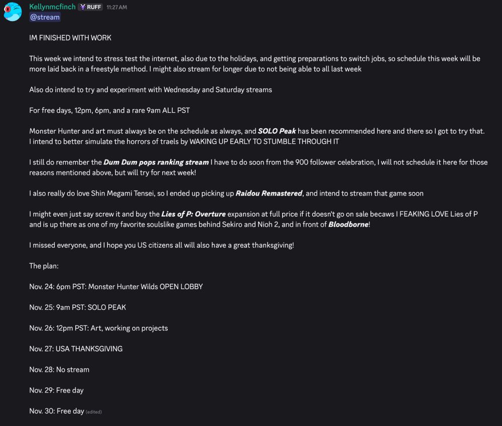 IM FINISHED WITH WORK

This week we intend to stress test the internet, also due to the holidays, and getting preparations to switch jobs, so schedule this week will be more laid back in a freestyle method. I might also stream for longer due to not being able to all last week

Also do intend to try and experiment with Wednesday and Saturday streams

For free days, 12pm, 6pm, and a rare 9am ALL PST

Monster Hunter and art must always be on the schedule as always, and SOLO Peak has been recommended here and there so I got to try that. I intend to better simulate the horrors of traels by WAKING UP EARLY TO STUMBLE THROUGH IT

I still do remember the Dum Dum pops ranking stream I have to do soon from the 900 follower celebration, I will not schedule it here for those reasons mentioned above, but will try for next week!

I also really do love Shin Megami Tensei, so I ended up picking up Raidou Remastered, and intend to stream that game soon

I might even just say screw it and buy the Lies of P: Overture expansion at full price if it doesn't go on sale becaws I FEAKING LOVE Lies of P and is up there as one of my favorite soulslike games behind Sekiro and Nioh 2, and in front of Bloodborne!

I missed everyone, and I hope you US citizens all will also have a great thanksgiving!

The plan:

Nov. 24: 6pm PST: Monster Hunter Wilds OPEN LOBBY

Nov. 25: 9am PST: SOLO PEAK

Nov. 26: 12pm PST: Art, working on projects

Nov. 27: USA THANKSGIVING

Nov. 28: No stream 

Nov. 29: Free day

Nov. 30: Free day 