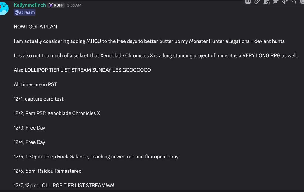 NOW I GOT A PLAN

I am actually considering adding MHGU to the free days to better butter up my Monster Hunter allegations + deviant hunts

It is also not too much of a seikret that Xenoblade Chronicles X is a long standing project of mine, it is a VERY LONG RPG as well.

Also LOLLIPOP TIER LIST STREAM SUNDAY LES GOOOOOOO

All times are in PST

12/1: capture card test

12/2, 9am PST: Xenoblade Chronicles X

12/3, Free Day

12/4, Free Day

12/5, 1:30pm: Deep Rock Galactic, Teaching newcomer and flex open lobby

12/6, 6pm: Raidou Remastered

12/7, 12pm: LOLLIPOP TIER LIST STREAMMM