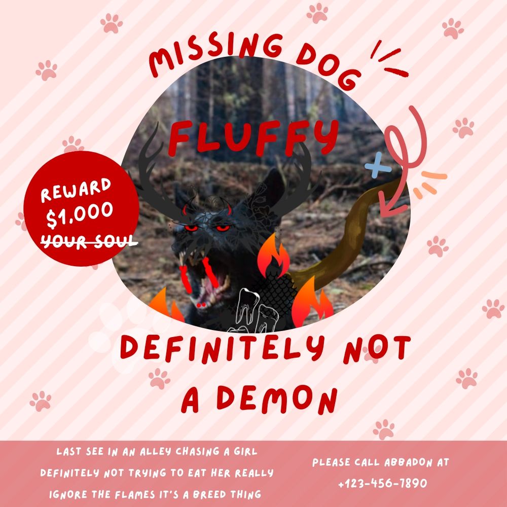  Missing dog poster with a creature surrounded in fire with blood coming from its teeth. Text says “Missing Dog Fluffy Definitely not a demon last seen in alley chasing a girl definitely not trying to eat her really ignore the flames its a breed things. Please call abbadon” 
