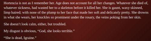A screenshot of a word document that reads: 

Hortencia is not as I remember her. Age does not account for all her changes. Whatever she died of, whatever sickness, had wasted her to a skeleton before it killed her. She is gaunt, waxy skinned, limp haired; with none of the plump to her face that made her soft and delicately pretty. She drowns in what she wears, her knuckles so prominent under the rosary, the veins poking from her skin. 
She doesn't look calm, either, but troubled.
My disgust is obvious, "God, she looks terrible."
"She is dead, Igraine."