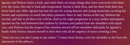 A screenshot of a word document that reads: 

Igraine and Dolores share a look, and while there are many things they have conveyed with them over the years, this one is fond and exasperated. Sorina is their diva, and for them both there has never been any other. Igraine has lost all care for young dancers and young musicians coveting her favour and experience to reach that shiny pinnacle; there is only Sorina at the top, Dolores her second, and that is all there ever will be. And so the night progresses in a way neither anticipated; Igraine has her half buttoned shirt undone by Dolores and pulled from her shoulders with equal care, and Dolores has the straps of her chemise moved off her shoulders delicately by Igraine’s hands while Sorina situates herself in their bed with all the urgency of moss covering a tree. 
“And you say you don’t jump to my orders.” Comes from Sorina, over her shoulder as she fixes the placement of the pillows.