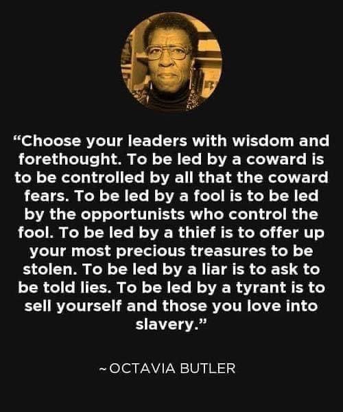 Choose your Leaders 
  with wisdom and forethought.
To be led by a coward 
  is to be controlled 
  by all that the coward fears.
To be led by a fool
  is to be led
  by the opportunists
  who control the fool.
To be led by a thief
  is to offer up
  your most precious treasures
  to be stolen.
To be led by a liar
  is to ask
  to be told lies.
To be led by a tyrant
  is to sell yourself
  and those you love
  Into slavery.