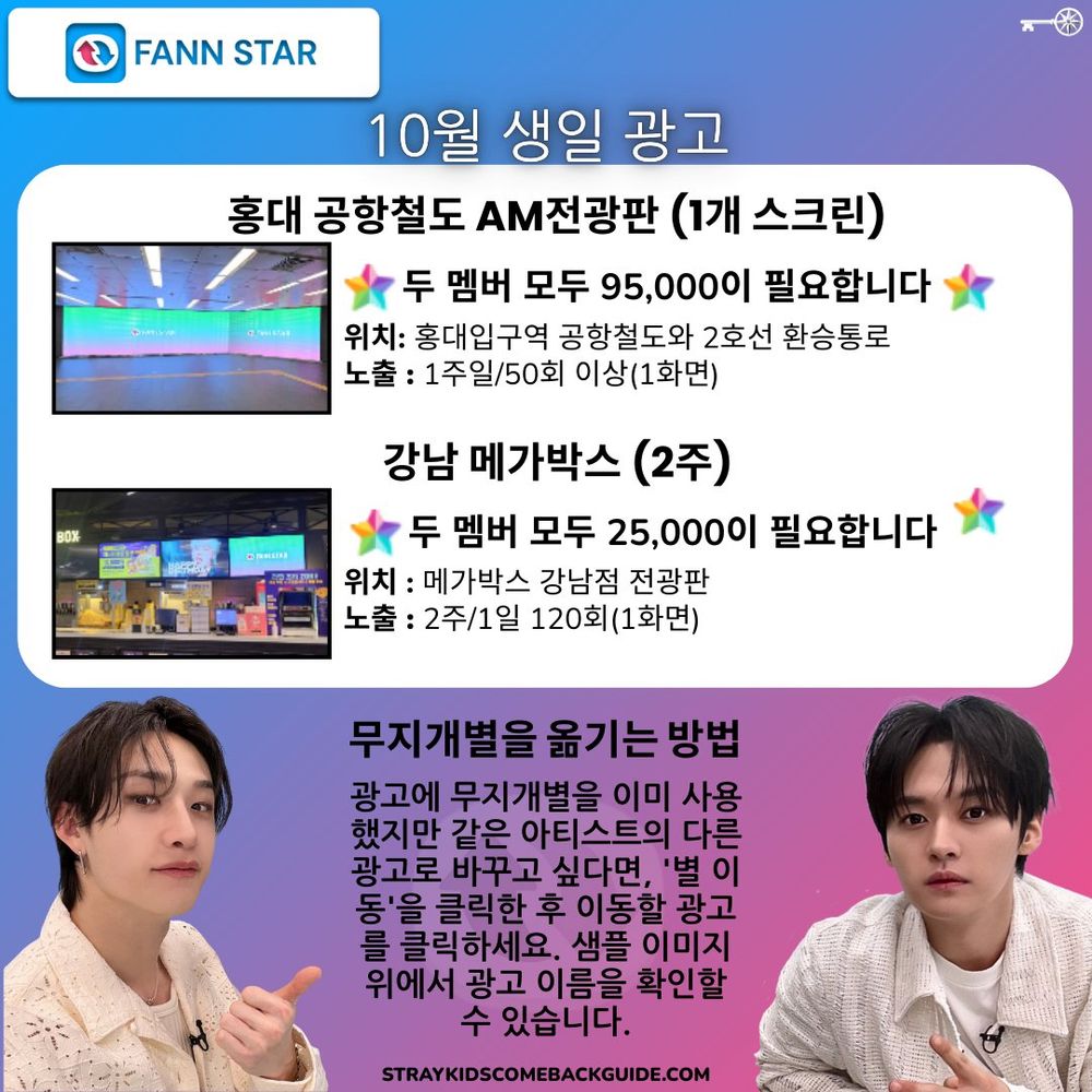 FANNSTAR

10월 생일 광고 홍대 공항철도 AM전광판 (1개 스크린)
두 멤버 모두 95,000이 필요합니다 위치: 홍대입구역 공항철도와 2호선 환승통로 노출 : 1주일/50회 이상(1화면)
강남 메가박스 (2주)
두 멤버 모두 25,000이 필요합니다
위치: 메가박스 강남점 전광판 노출 : 2주/1일 120회 (1화면)
무지개별을 옮기는 방법 광고에 무지개별을 이미 사용 했지만 같은 아티스트의 다른 광고로 바꾸고 싶다면, '별 이 동'을 클릭한 후 이동할 광고 를 클릭하세요. 샘플 이미지 위에서 광고 이름을 확인할 수 있습니다.
STRAYKIDSCOMEBACKGUIDE.COM