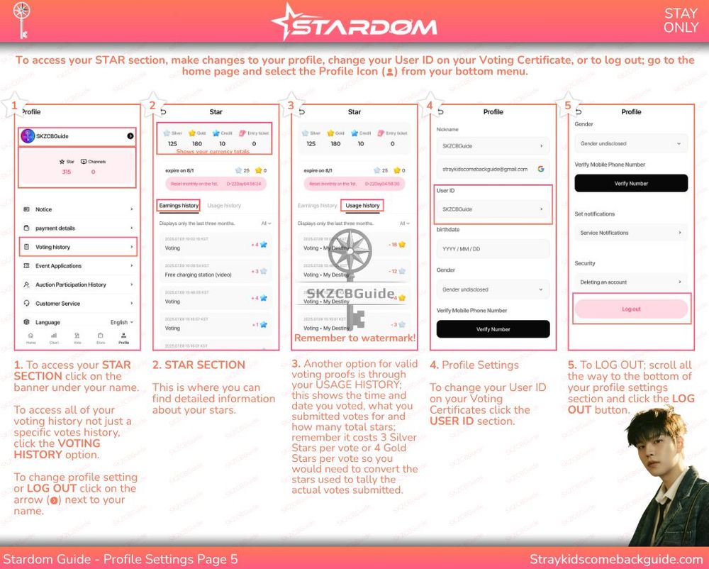 STARDOM
Stardom Guide - Profile Settings Page 5

1. To access your STAR SECTION click on the banner under your name.

To access all of your voting history not just a specific votes history, click the VOTING HISTORY option.

To change profile setting or LOG OUT click on the arrow next to your name.

2. STAR SECTION

This is where you can find detailed information about your stars.

3. Another option for valid voting proofs is through your USAGE HISTORY; this shows the time and date you voted, what you submitted votes for and how many total stars; remember it costs 3 Silver Stars per vote or 4 Gold Stars per vote so you would need to convert the stars used to tally the actual votes submitted.

4. Profile Settings

To change your User ID on your Voting Certificates click the USER ID section.

5. To LOG OUT; scroll all the way to the bottom of your profile settings section and click the LOG OUT button.

Straykidscomebackguide.com