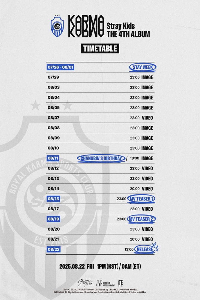 ‘KARMA’ Stray Kids THE 4TH ALBUM TIMETABLE (KST)

07/26 - 08/01 STAY WEEK

07/29 23:00 IMAGE

08/03 23:00 IMAGE

08/04 23:00 IMAGE

08/05 23:00 IMAGE

08/07 23:00 VIDEO

08/08 23:00 IMAGE

08/09 23:00 IMAGE

08/10 23:00 IMAGE

08/11 CHANGBIN’S BIRTHDAY 18:00 IMAGE

08/12 23:00 VIDEO

08/13 23:00 VIDEO

08/14 20:00 VIDEO

08/15 23:00 MV TEASER 1

08/17 23:00 VIDEO

08/19 23:00 MV TEASER 2

08/20 23:00 VIDEO

08/21 20:00 VIDEO

08/22 13:00 RELEASE 

2025.08.22 FRI 1PM (KST) / 0AM (ET) 

(P)&(C) 2025 JYP Entertainment Distributed by DREAMUS COMPANY. KOREA WARNING: All Rights Reserved. Unauthorized Duplication & Rent is Prohibited. Printed in KOREA.