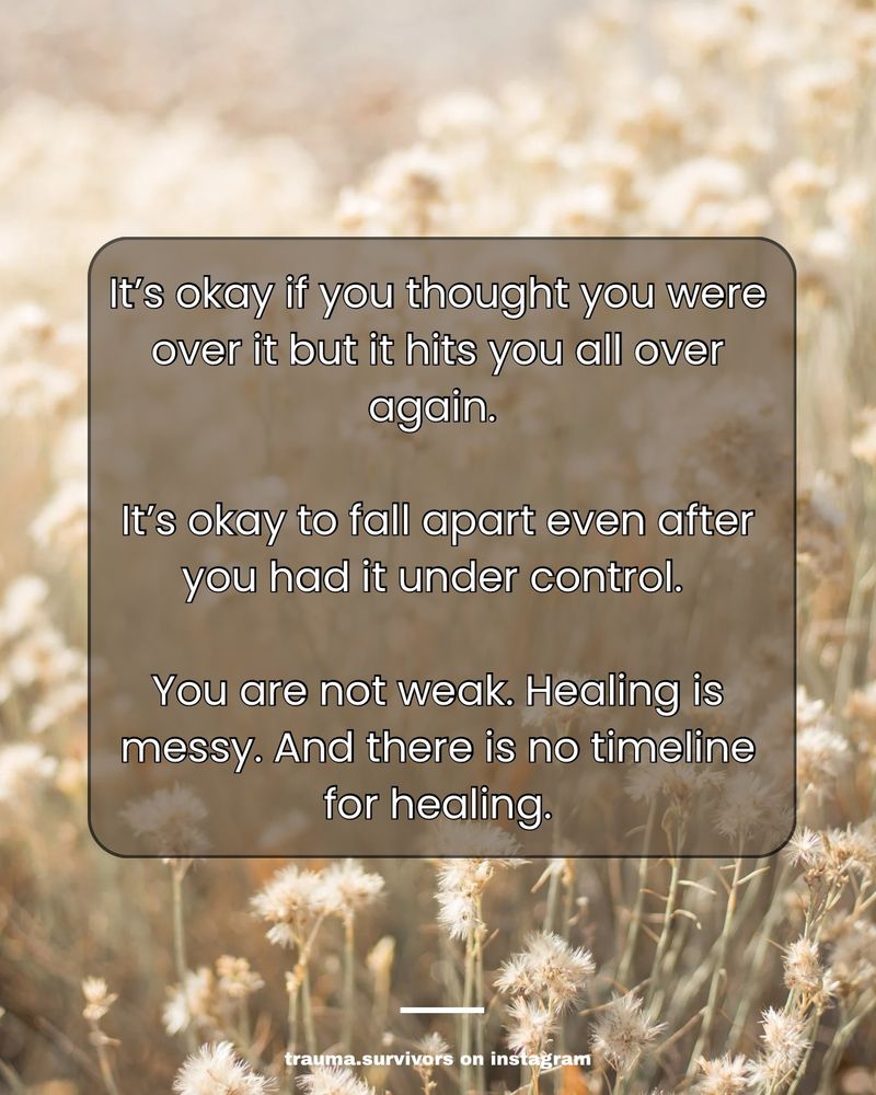 Text over a beige flower background that says: it’s okay if you thought you were over it but it hits you all over again. It’s okay to fall apart even after you had it under control. You are not weak. Healing is mess. And there is no timeline for healing.