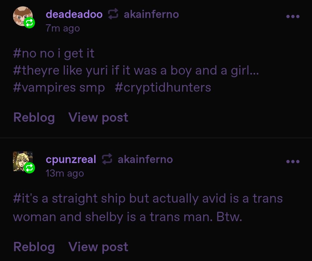 A screenshot of two reblogs of my Tumblr post. Tumblr user deadeadoo says,

"#no no i get it #theyre like if yuri was a boy and a girl... #vampires smp #cryptidhunters"

Tumblr user cpunzreal says,

"#it's a straight ship but actually avid is a trans woman and shelby is a trans man. Btw."