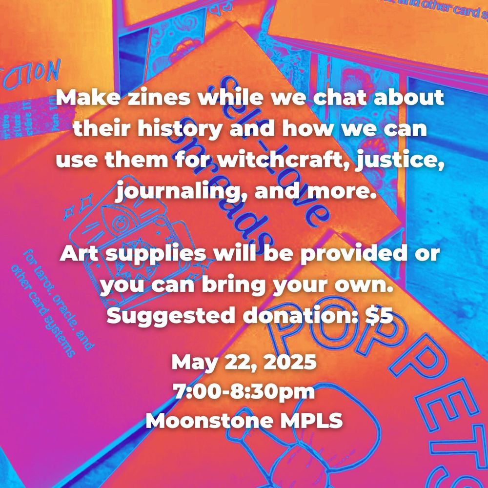 Make zines while we chat about their history and how we can use them for witchcraft, justice, journaling, and more. 

Art supplies will be provided or you can bring your own. 
Suggested donation: $5

May 22, 2025
7:00-8:30PM
Moonstone MPLS