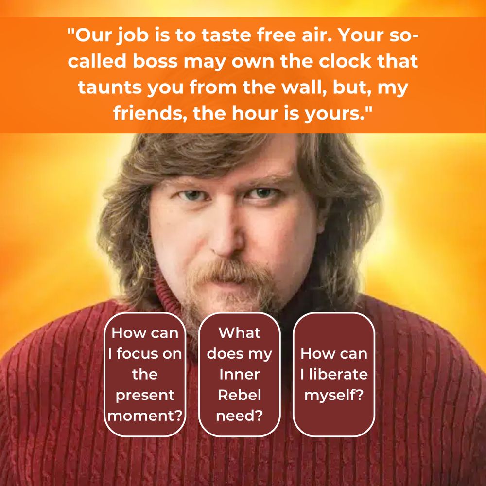 A spread based on a quote from the fictional self-help book, "The You You Are", "Our job is to taste free air. Your so-called boxx may own the clock that taunts you from the wall, but, my friends, the hour is yours."

Card 1: How can I focus on the present moment?
Card 2: What does my Inner Rebel need?
Card 3: How can I liberate myself?