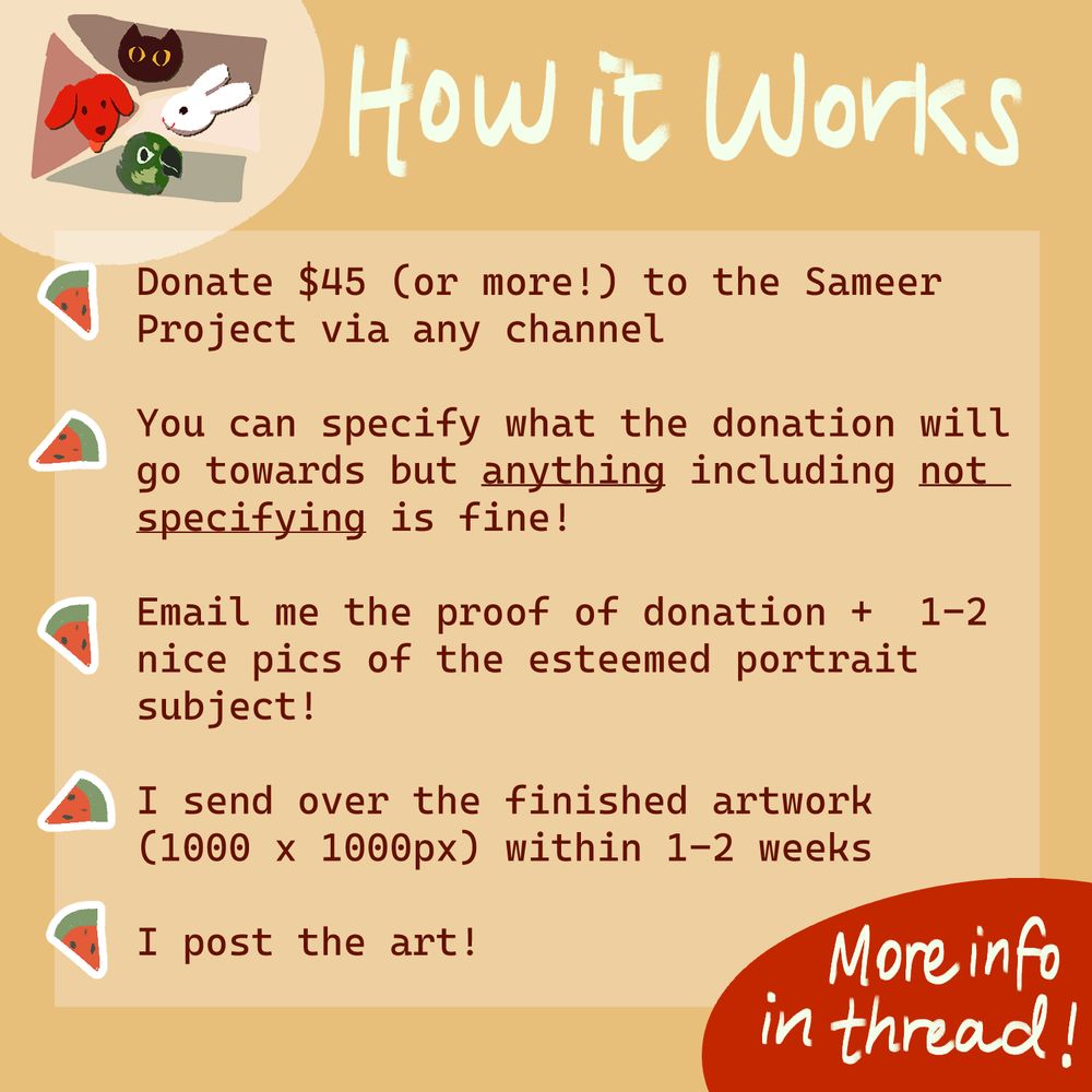Donate $45 (or more!) to the Sameer Project via any channel

You can specify what the donation will go towards but anything including not specifying is fine. 

Email me the proof of donation + 1-2 nice pics of the esteemed portrait subject!

I send over the finished artwork 1000 x 1000px within 1-2 weeks

I post the art!