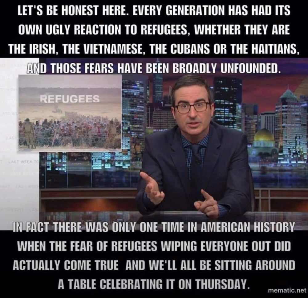 Picture of John Oliver saying: LET'S BE HONEST HERE. EVERY GENERATION HAS HAD ITS OWN UGLY REACTION TO REFUGEES, WHETHER THEY ARE THE IRISH, THE VIETNAMESE, THE CUBANS OR THE HAITIANS, AND THOSE FEARS HAVE BEEN BROADLY UNFOUNDED.

IN FACT THERE WAS ONLY ONE TIME IN AMERICAN HISTORY WHEN THE FEAR OF REFUGEES WIPING EVERYONE OUT DID ACTUALLY COME TRUE AND WE'LL ALL BE SITTING AROUND
A TABLE CELEBRATING IT ON THURSDAY.

Sorry about the caps, maybe he was shouting?
