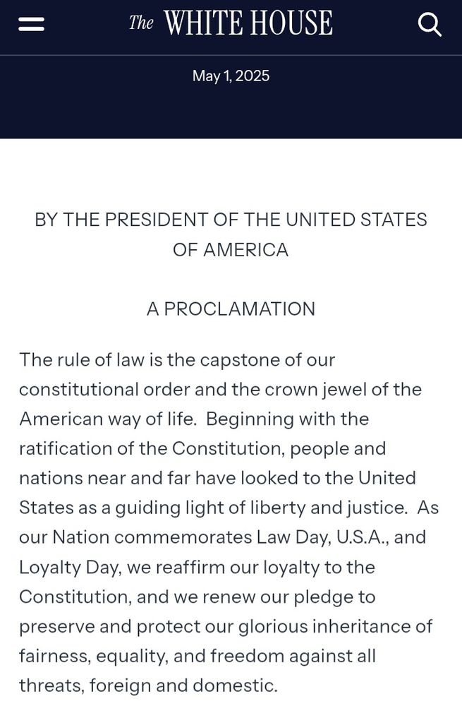 May 1, 2025. BY THE PRESIDENT OF THE UNITED STATES OF AMERICA

A PROCLAMATION

The rule of law is the capstone of our constitutional order and the crown jewel of the American way of life.  Beginning with the ratification of the Constitution, people and nations near and far have looked to the United States as a guiding light of liberty and justice.  As our Nation commemorates Law Day, U.S.A., and Loyalty Day, we reaffirm our loyalty to the Constitution, and we renew our pledge to preserve and protect our glorious inheritance of fairness, equality, and freedom against all threats, foreign and domestic.