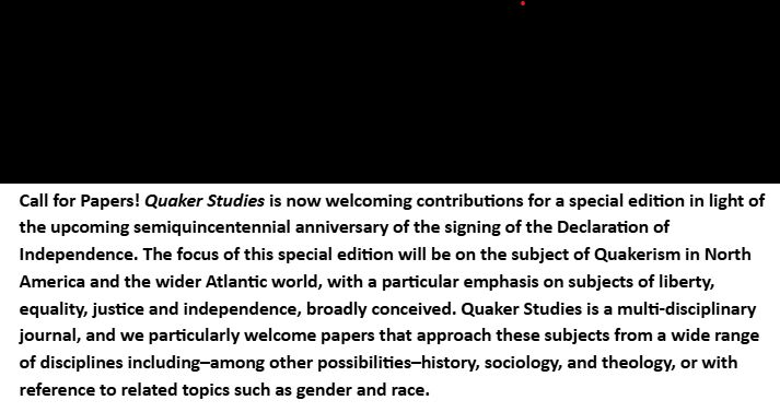 A Call for Papers for a special edition of Quaker Studies Journal, which asks for papers on the subject of liberty, equality, justice and independence, broadly conceived. This special edition is being prepared in light of the upcoming semiquincentennial anniversary of the signing of the Declaration of Independence. Papers from a range of interdisciplinary subject matters are welcome, including history, theology, and sociology, among others. Please contact Rhiannon Grant or Lily Chadwick for more information. 