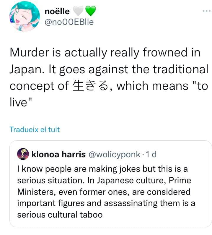 A screenshot of a twitter post. klonoa harris @wolicyponk says “I know people are making jokes but this is a serious situation. In Japanese culture, Prime Ministers, even former ones, are considered important figures and assassinating them is a serious cultural taboo”. noëlle @no00EBlle (who has a lala hagoromo/cure milky from star twinkle precure profile pic so i trust them implicitly) quote tweets this with “Murder is actually really frowned in Japan. It goes against the traditional concept of 生きる, which means ‘to live’”. Authors note ikiru does in fact mean to live