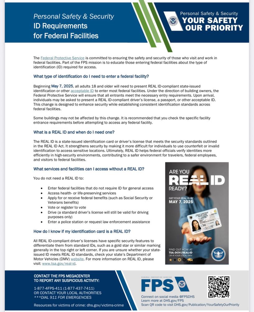 ID Requirements for Federal Facilities
Personal Safety & Security
YOUR SAFETY OUR PRIORITY
The Federal Protective Service is committed to ensuring the safety and security of those who visit and work in federal facilities. Part of the FPS mission is to educate those entering federal facilities about the type of identification (ID) required for access.
What type of identification do I need to enter a federal facility?
Beginning May 7, 2025, all adults 18 and older will need to present REAL ID-compliant state-issued identification or other acceptable ID to enter most federal facilities. Under the direction of building owners, the Federal Protective Service will ensure that all entrants meet the necessary entry requirements. Upon arrival, individuals may be asked to present a REAL ID-compliant driver's license, a passport, or other acceptable ID.
This change is designed to enhance security while establishing consistent identification standards across federal facilities.
Some buildings may not be affected by this change. It is recommended that you check the specific facility entrance requirements before attempting to access any federal facility.
What is a REAL ID and when do I need one?
The REAL ID is a state issued identification card or driver's license that meets the security standards outlined in the REAL ID Act. It strengthens security by making it more difficult for individuals to use counterfeit or invalid identification to access sensitive locations. Ultimately, REAL ID helps federal officials verify identities more efficiently in high-security environments, contributing to a safer environment for travelers, federal employees, and visitors to federal facilities.
What services and facilities can I access without a REAL ID?
ARE YOU
You do not need a REAL ID to:
RELLID
Enter federal facilities that do not require ID for general access
READY?
Access health- or life-preserving services
• Apply for or receive federal beneffts (such as Social Security or
Veterans benefi…